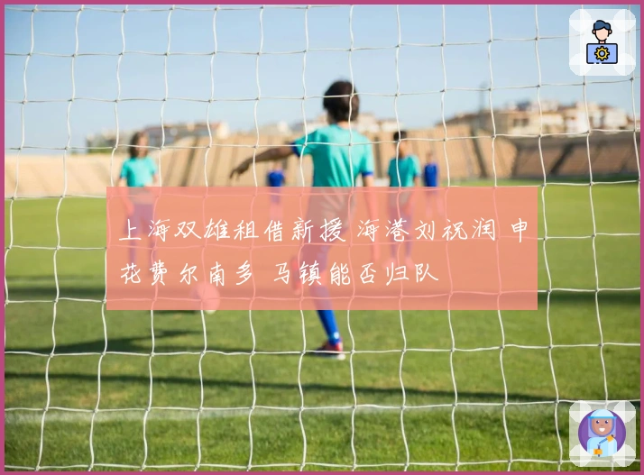 上海双雄租借新援 海港刘祝润 申花费尔南多 马镇能否归队