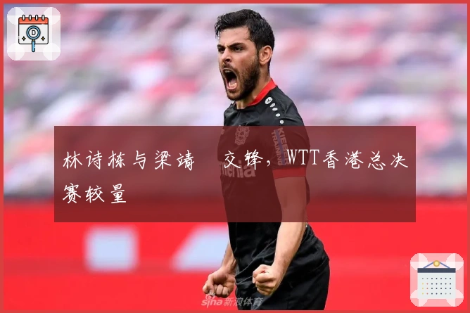 林诗栋与梁靖崑交锋，WTT香港总决赛较量