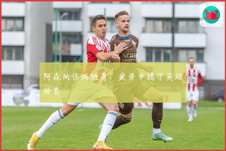 阿森纳伤病缠身，疲劳中稳守英超榜首