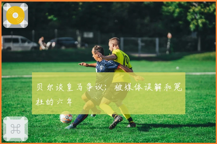 贝尔谈皇马争议：被媒体误解和冤枉的六年