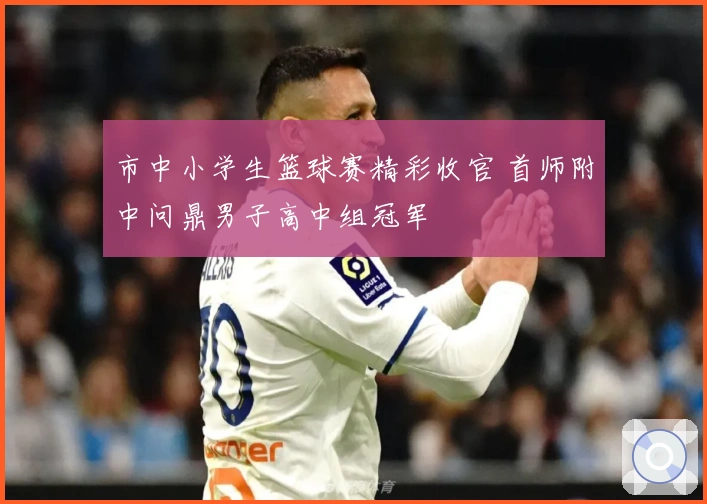 市中小学生篮球赛精彩收官 首师附中问鼎男子高中组冠军
