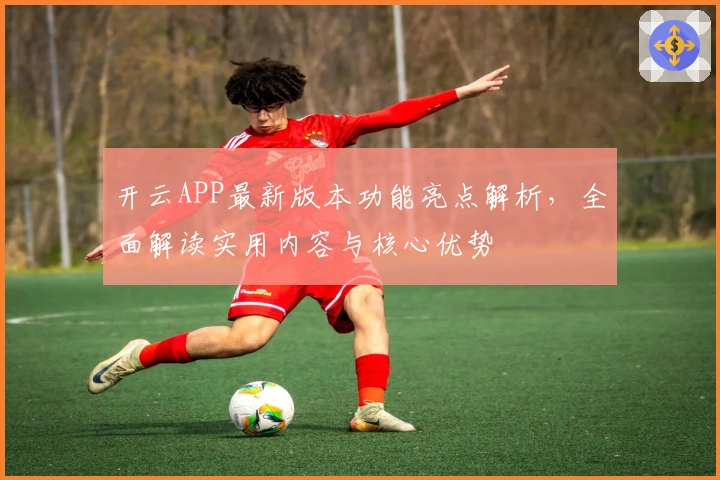 开云APP最新版本功能亮点解析，全面解读实用内容与核心优势